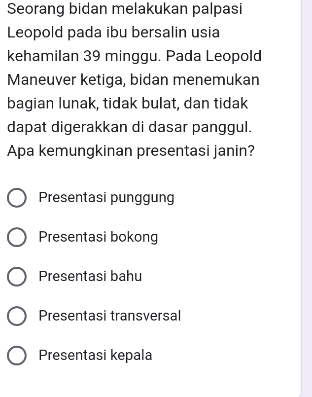 Seorang bidan melakukan palpasi
Leopold pada ibu bersalin usia
kehamilan 39 minggu. Pada Leopold
Maneuver ketiga, bidan menemukan
bagian lunak, tidak bulat, dan tidak
dapat digerakkan di dasar panggul.
Apa kemungkinan presentasi janin?
Presentasi punggung
Presentasi bokong
Presentasi bahu
Presentasi transversal
Presentasi kepala