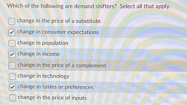 Which of the following are demand shifters? Select all that apply.
change in the price of a substitute
change in consumer expectations
change in population
change in income
change in the price of a complement
change in technology
change in tastes or preferences
change in the price of inputs