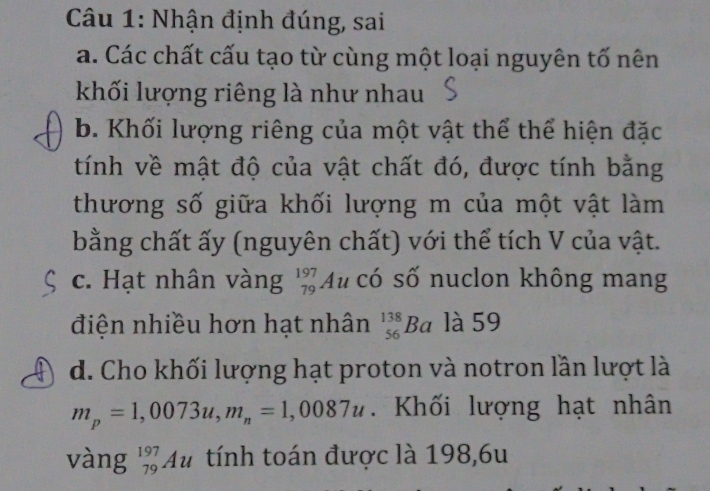 Nhận định đúng, sai 
a. Các chất cấu tạo từ cùng một loại nguyên tố nên 
khối lượng riêng là như nhau 
b. Khối lượng riêng của một vật thể thể hiện đặc 
tính về mật độ của vật chất đó, được tính bằng 
thương số giữa khối lượng m của một vật làm 
bằng chất ấy (nguyên chất) với thể tích V của vật. 
c. Hạt nhân vàng _(79)^(197)A có số nuclon không mang 
điện nhiều hơn hạt nhân _(56)^(138)Ba là 59 
d. Cho khối lượng hạt proton và notron lần lượt là
m_p=1,0073u, m_n=1,0087u. Khối lượng hạt nhân 
vàng _(79)^(197)Au tính toán được là 198,6u