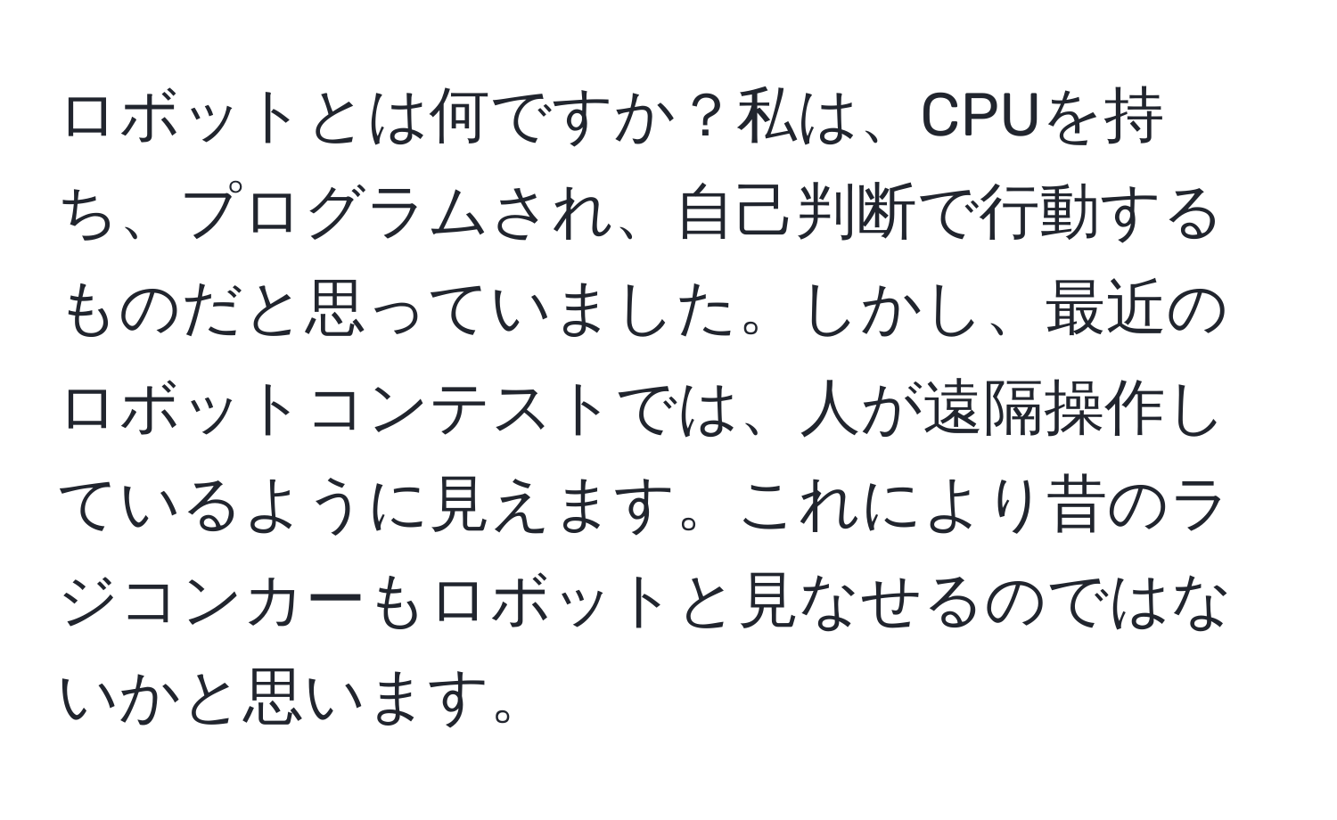 ロボットとは何ですか？私は、CPUを持ち、プログラムされ、自己判断で行動するものだと思っていました。しかし、最近のロボットコンテストでは、人が遠隔操作しているように見えます。これにより昔のラジコンカーもロボットと見なせるのではないかと思います。