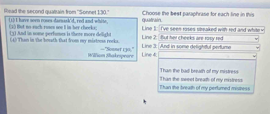 Read the second quatrain from "Sonnet 130." Choose the best paraphrase for each line in this 
(1) I have seen roses damask'd, red and white, quatrain. 
(2) But no such roses see I in her cheeks; Line 1: I've seen roses streaked with red and white 
(3) And in some perfumes is there more delight Line 2 : But her cheeks are rosy red 
(4) Than in the breath that from my mistress reeks. 
—“Sonnet 130,” Line 3: And in some delightful perfume 
William Shakespeare Line 4: 
Than the bad breath of my mistress 
Than the sweet breath of my mistress 
Than the breath of my perfumed mistress