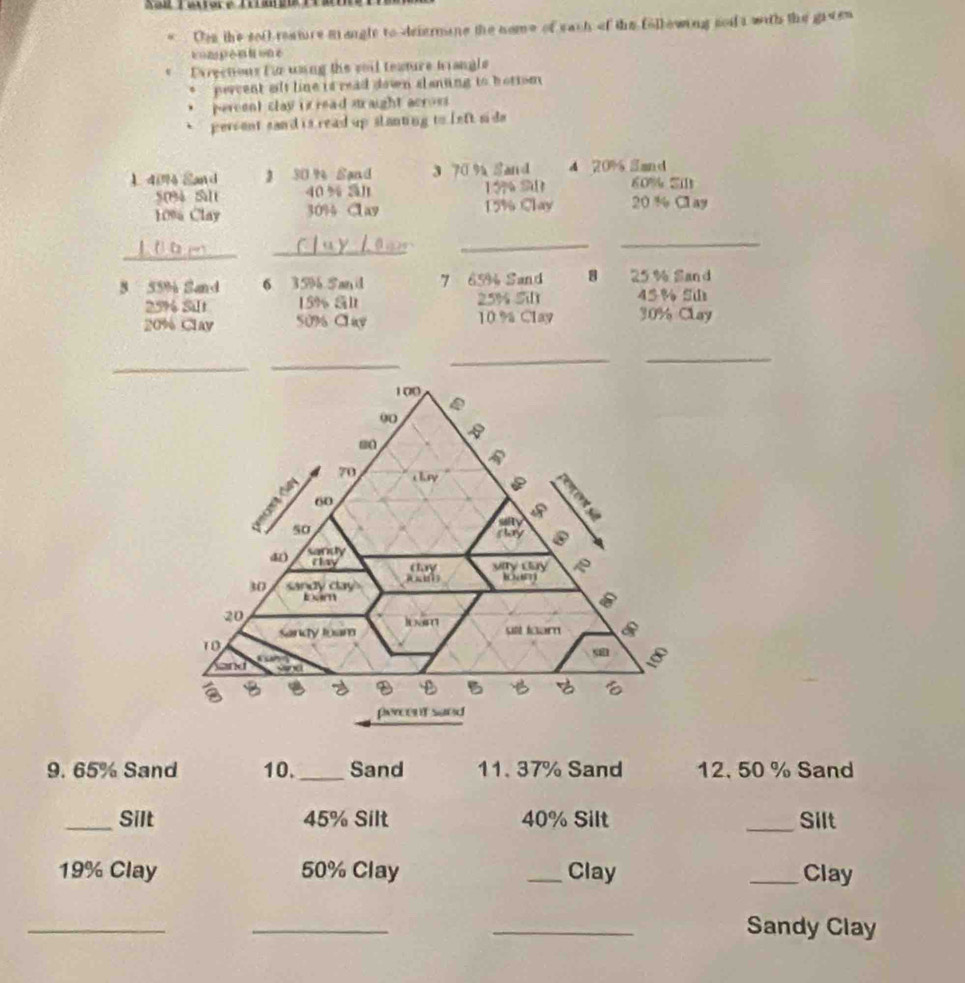 Xall Tautore Tilm 
Des the sof reature mangle to deiermane the nome of each of the following sod t with the gieen 
Dxrections for unng the soil texture tiangle 
percent alt line is read down slanting to bottom 
percent clay is read straight acros 
percent sand is read up slanting to left sid 
1 40% Sand 》 30 % Sand 3 70 % Sand 4 20% San d
50% Salt 40 % al 19% S 60% Si
10% Clay 30% 4 Cav 15% Clay 20 % Clay 
_ 
_ 
_ 
_ 
5 55% Sand 6 35% San id 7 65% Sand 8 25% Sand
25% Silt 15% Sl 25% 5 45% S
20% Clay 50% Clav 10 % Clay 30% Clay 
_ 
_ 
__ 
9. 65% Sand 10. _Sand 11. 37% Sand 12. 50 % Sand 
_Silt 45% Silt 40% Silt _Silt
19% Clay 50% Clay _Clay _Clay 
__ 
_Sandy Clay