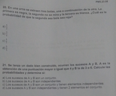 PM5.23.08
20. En una urna se extraen fres bolas, una a continuación de la otra. La
primera es negra, la segunda no se mira y la tercera es blanca. ¿Cuál es la
probabilidad de que la segunda sea bola sea roja?
a  4/2 
b)  3/4 
c)  4/7 
d)  5/5 
21. Se lanza un dado bien construido, ocurren los sucesos A y B, A es la
obtención de una puntuación mayor o igual que 4 y B la de 3 o 6. Calcule las
probabilidades y determine si:
a) Los sucesos de A y B son un conjunto.
b) Los sucesos de A v B son independientes.
c) Los sucesos de A y B son un conjunto y tienen elementos independientes.
d) Los sucesos A y B son independientes y tienen 2 elementos en conjunto.
