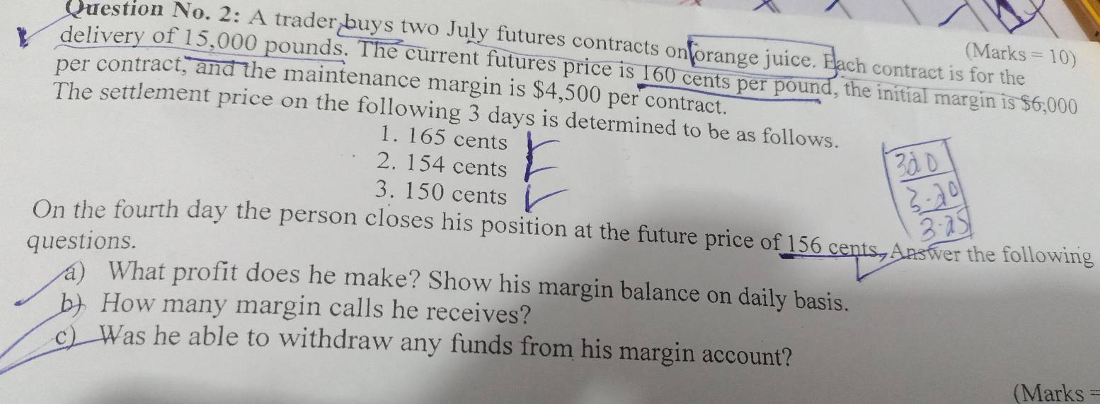 Question No. 2: A trader buys two July futures contracts onforange juice. Each contract is for the
(Marks =10) 
delivery of 15,000 pounds. The current futures price is 160 cents per pound, the initial margin is $6,000
per contract, and the maintenance margin is $4,500 per contract.
The settlement price on the following 3 days is determined to be as follows.
1. 165 cents
2. 154 cents
3. 150 cents
On the fourth day the person closes his position at the future price of 156 cents,Answer the following
questions.
a) What profit does he make? Show his margin balance on daily basis.
b) How many margin calls he receives?
c) Was he able to withdraw any funds from his margin account?
== Marks ===