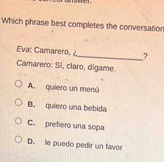 Which phrase best completes the conversation
Eva: Camarero, ¿
_?
Camarero: Sí, claro, dígame.
A. quiero un menú
B. quiero una bebida
C. prefiero una sopa
D. le puedo pedir un favor