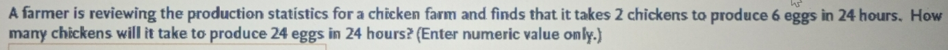 A farmer is reviewing the production statistics for a chicken farm and finds that it takes 2 chickens to produce 6 eggs in 24 hours. How 
many chickens will it take to produce 24 eggs in 24 hours? (Enter numeric value only.)