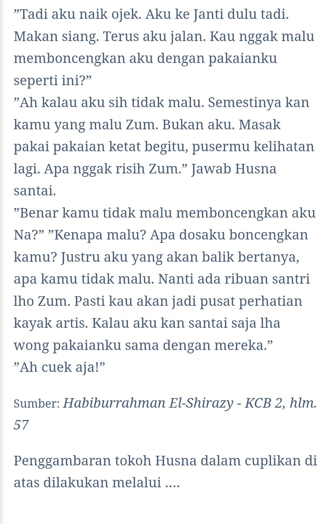 ”Tadi aku naik ojek. Aku ke Janti dulu tadi. 
Makan siang. Terus aku jalan. Kau nggak malu 
memboncengkan aku dengan pakaianku 
seperti ini?” 
”Ah kalau aku sih tidak malu. Semestinya kan 
kamu yang malu Zum. Bukan aku. Masak 
pakai pakaian ketat begitu, pusermu kelihatan 
lagi. Apa nggak risih Zum.” Jawab Husna 
santai. 
”Benar kamu tidak malu memboncengkan aku 
Na?” ”Kenapa malu? Apa dosaku boncengkan 
kamu? Justru aku yang akan balik bertanya, 
apa kamu tidak malu. Nanti ada ribuan santri 
lho Zum. Pasti kau akan jadi pusat perhatian 
kayak artis. Kalau aku kan santai saja lha 
wong pakaianku sama dengan mereka.” 
"Ah cuek aja!" 
Sumber: Habiburrahman El-Shirazy - KCB 2, hlm. 
57 
Penggambaran tokoh Husna dalam cuplikan di 
atas dilakukan melalui ....