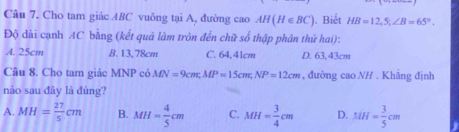 Cho tam giác ABC vuông tại A, đường cao AH(H∈ BC). Biết HB=12,5; ∠ B=65°. 
Độ dài cạnh AC bằng (kết quả làm tròn đến chữ số thập phân thứ hai):
A. 25cm B. 13,78cm C. 64,41cm D. 63,43cm
Câu 8. Cho tam giác MNP có MN=9cm; MP=15cm; NP=12cm , đường cao NH . Khẳng định
nào sau đây là đúng?
A. MH= 27/5 cm B. MH= 4/5 cm C. MH= 3/4 cm D. MH= 3/5 cm