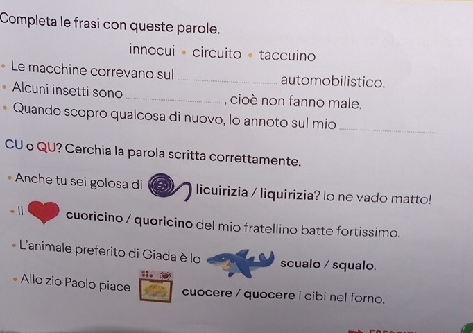 Completa le frasi con queste parole. 
innocui · circuito · taccuino 
Le macchine correvano sul_ automobilistico. 
Alcuni insetti sono _, cioè non fanno male. 
Quando scopro qualcosa di nuovo, lo annoto sul mio_ 
CU o QU? Cerchia la parola scritta correttamente. 
Anche tu sei golosa di licuirizia / liquirizia? lo ne vado matto! 
1 cuoricino / quoricino del mio fratellino batte fortissimo. 
L'animale preferito di Giada è lo scualo / squalo. 
Allo zio Paolo piace 
cuocere / quocere i cibi nel forno.