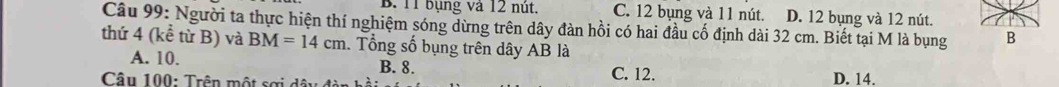 11 bụng và 12 nút. C. 12 bụng và 11 nút. D. 12 bụng và 12 nút.
Câu 99: Người ta thực hiện thí nghiệm sóng dừng trên dây đàn hồi có hai đầu cố định dài 32 cm. Biết tại M là bụng B
thứ 4 (kể từ B) và BM=14cm. Tổng số bụng trên dây AB là
A. 10. C. 12.
B. 8.
Câu 100: Trên một sơi d ã D. 14.