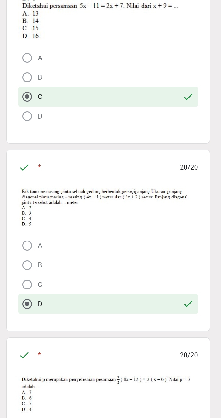 Diketahui persamaan 5x-11=2x+7. Nilai dari x+9=
A. 13
B. 14
C. 15
D. 16
A
B
C
D
20/20
Pak tono memasang pintu sebuah gedung berbentuk persegipanjang.Ukuran panjang
diagonal pintu masing - masing (4x+1) meter dan (3x+2) meter. Panjang diagonal
pintu tersebut adalah ... meter
A. 2
B. 3
C. 4
D. 5
A
B
C
D
* 20/20
Diketahui p merupakan penyelesaian pesamaan  1/2 (8x-12)=2(x-6) Nilai
adalah p+3
A. 7
B. 6
C. 5
D. 4