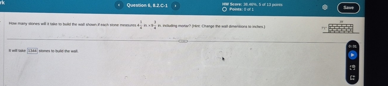 rk 
Question 6, 8.2.C-1 > HW Score: 38.46%, 5 of 13 points Save 
Points: 0 of 1 
How many stones will it take to build the wall shown if each stone measures 4 1/4 in.* 9 3/4  in. including mortar? (Hint: Change the wall dimensions to inches.)
7'1°
0:31 
It will take 1344 stones to build the wall.