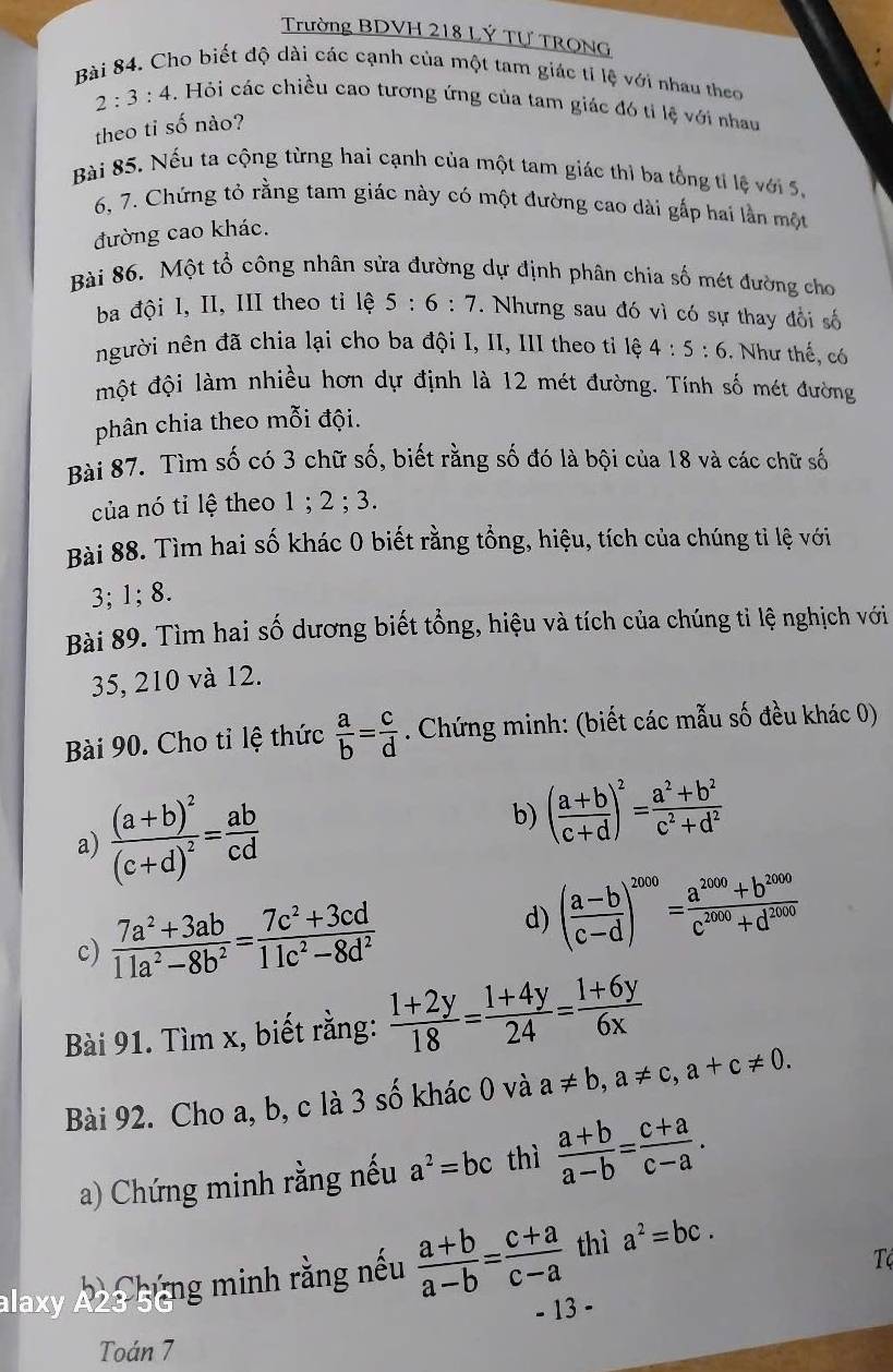 Trường BDVH 218 LÝ Tự TRONG
Bài 84. Cho biết độ dài các cạnh của một tam giác tỉ lệ với nhau theo
2:3:4 -. Hỏi các chiều cao tương ứng của tam giác đó tí lệ với nhau
theo ti số nào?
Bài 85. Nếu ta cộng từng hai cạnh của một tam giác thì ba tổng tỉ lệ với 5,
6, 7. Chứng tỏ rằng tam giác này có một đường cao dài gấp hai lần một
đường cao khác.
Bài 86. Một tổ công nhân sửa đường dự định phân chia số mét đường cho
ba đội l, II, III theo tỉ lệ 5:6:7. Nhưng sau đó vì có sự thay đổi số
người nên đã chia lại cho ba đội I, II, III theo tỉ lệ 4:5:6. Như thế, có
một đội làm nhiều hơn dự định là 12 mét đường. Tính số mét đường
phân chia theo mỗi đội.
Bài 87. Tìm số có 3 chữ số, biết rằng số đó là bội của 18 và các chữ số
của nó tỉ lệ theo 1 ; 2 ; 3.
Bài 88. Tìm hai số khác 0 biết rằng tổng, hiệu, tích của chúng ti lệ với
3; 1; 8.
Bài 89. Tìm hai số dương biết tổng, hiệu và tích của chúng tỉ lệ nghịch với
35, 210 và 12.
Bài 90. Cho tỉ lệ thức  a/b = c/d . Chứng minh: (biết các mẫu số đều khác 0)
b)
a) frac (a+b)^2(c+d)^2= ab/cd  ( (a+b)/c+d )^2= (a^2+b^2)/c^2+d^2 
c)  (7a^2+3ab)/11a^2-8b^2 = (7c^2+3cd)/11c^2-8d^2  d) ( (a-b)/c-d )^2000= (a^(2000)+b^(2009))/c^(2000)+d^(2000) 
Bài 91. Tìm x, biết rằng:  (1+2y)/18 = (1+4y)/24 = (1+6y)/6x 
Bài 92. Cho a, b, c là 3 số khác 0 và a!= b,a!= c,a+c!= 0.
a) Chứng minh rằng nếu a^2=bc thì  (a+b)/a-b = (c+a)/c-a .
alaxy Az3 bùng minh rằng nếu  (a+b)/a-b = (c+a)/c-a  thì a^2=bc.
T
- 13 -
Toán 7