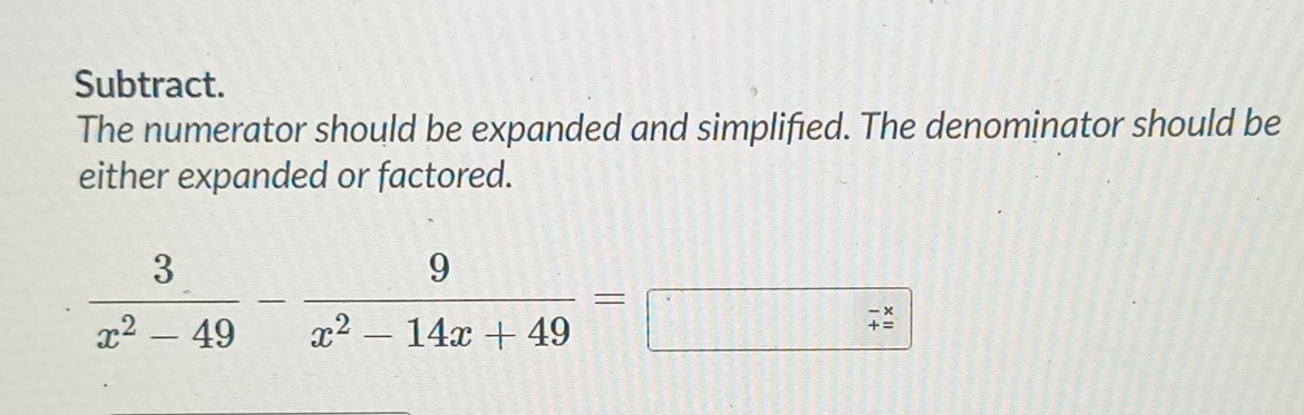 Subtract. 
The numerator should be expanded and simplified. The denominator should be 
either expanded or factored.
 3/x^2-49 - 9/x^2-14x+49 =□ frac / 