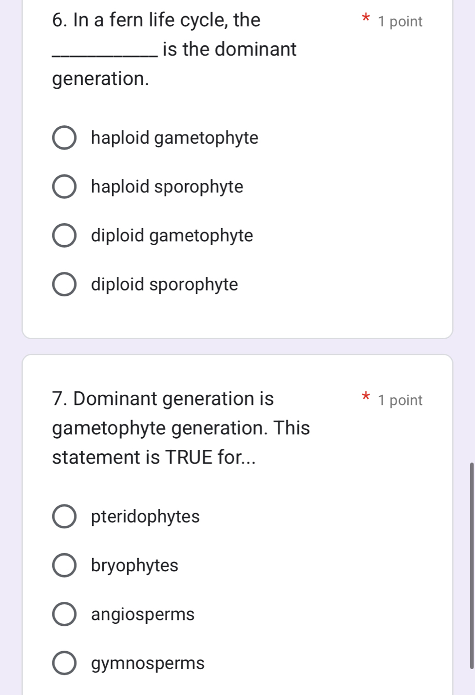 In a fern life cycle, the 1 point
_is the dominant
generation.
haploid gametophyte
haploid sporophyte
diploid gametophyte
diploid sporophyte
7. Dominant generation is 1 point
gametophyte generation. This
statement is TRUE for...
pteridophytes
bryophytes
angiosperms
gymnosperms