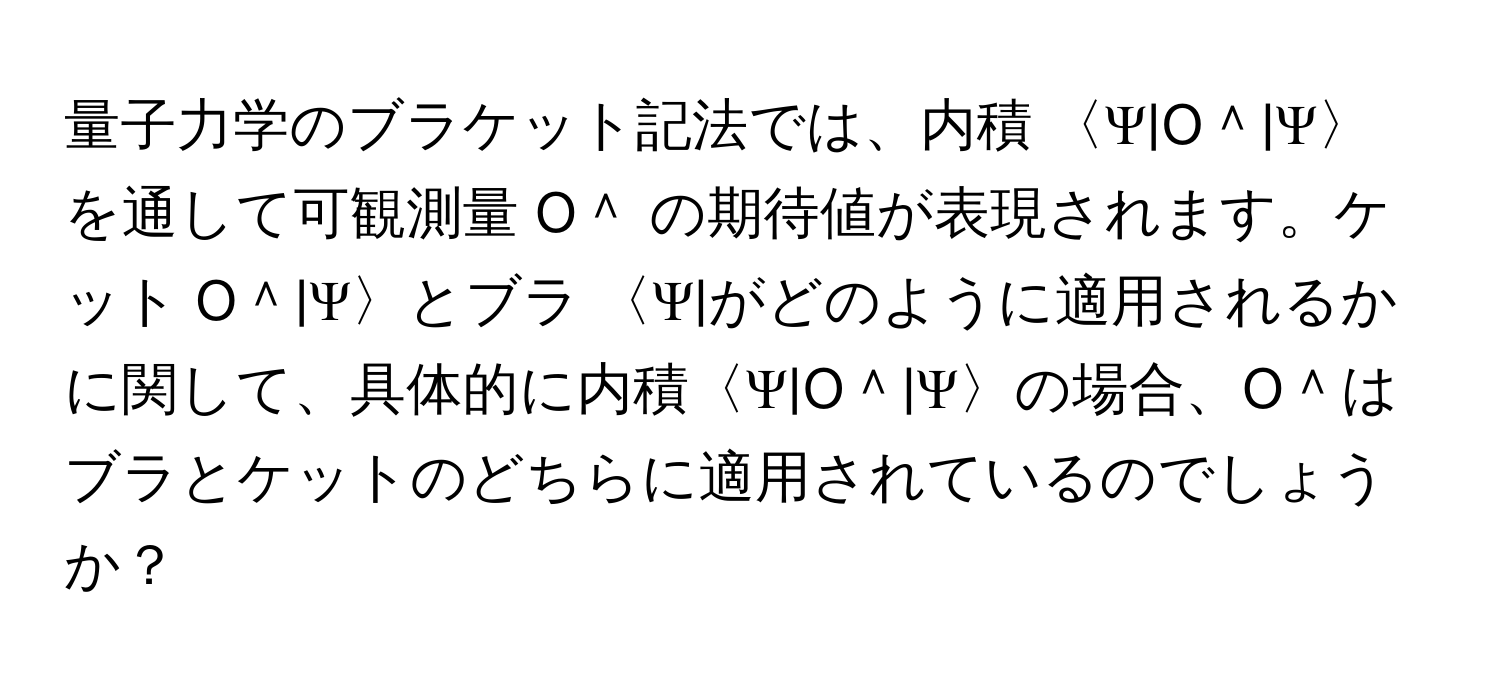 量子力学のブラケット記法では、内積 〈Ψ|O＾|Ψ〉 を通して可観測量 O＾ の期待値が表現されます。ケット O＾|Ψ〉とブラ 〈Ψ|がどのように適用されるかに関して、具体的に内積〈Ψ|O＾|Ψ〉の場合、O＾はブラとケットのどちらに適用されているのでしょうか？