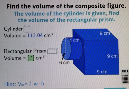 Find the volume of the composite figure. 
The volume of the cylinder is given, find 
the volume of the rectangular prism. 
Cylinder
Volume =113.04cm^3 9 cm
4 cm
Rectangular Prism
9 cm
Volume =[?]cm^3 6 cm
9 cm HSF 
Hint: V_e=l· w· h