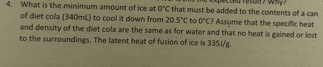 expected result? Why? 
4. What is the minimum amount of ice at 0°C that must be added to the contents of a can 
of diet cola (340mL) to cool it down from 20.5°C to 0°C ? Assume that the specific heat 
and density of the diet cola are the same as for water and that no heat is gained or lost 
to the surroundings. The latent heat of fusion of ice is 335J/g.