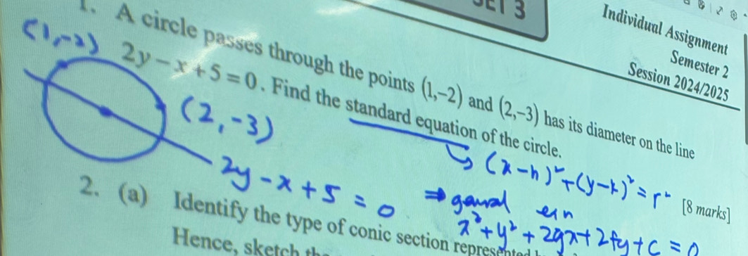 SET 3 Individual Assignment 
Semester 2 
Session 2024/2025 
. A circle passes through the points (1,-2) and (2,-3) has its diameter on the line
2y-x+5=0 Find the standard equation of the circle. 
2. (a) Identify the type of conic section repres 
Hence, sketch t