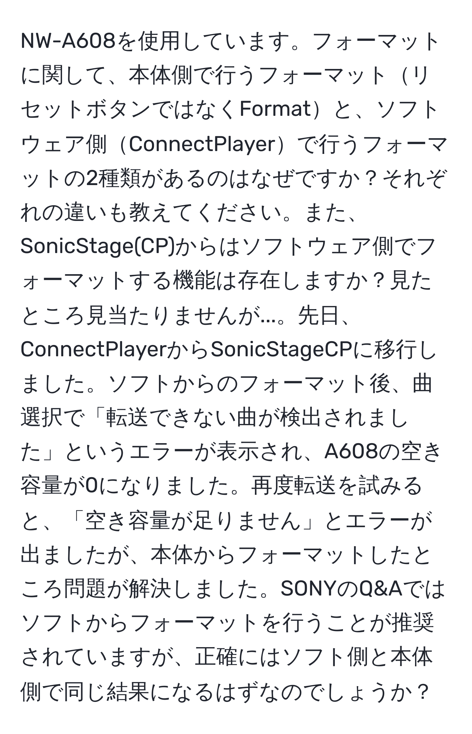 NW-A608を使用しています。フォーマットに関して、本体側で行うフォーマットリセットボタンではなくFormatと、ソフトウェア側ConnectPlayerで行うフォーマットの2種類があるのはなぜですか？それぞれの違いも教えてください。また、SonicStage(CP)からはソフトウェア側でフォーマットする機能は存在しますか？見たところ見当たりませんが...。先日、ConnectPlayerからSonicStageCPに移行しました。ソフトからのフォーマット後、曲選択で「転送できない曲が検出されました」というエラーが表示され、A608の空き容量が0になりました。再度転送を試みると、「空き容量が足りません」とエラーが出ましたが、本体からフォーマットしたところ問題が解決しました。SONYのQ&Aではソフトからフォーマットを行うことが推奨されていますが、正確にはソフト側と本体側で同じ結果になるはずなのでしょうか？