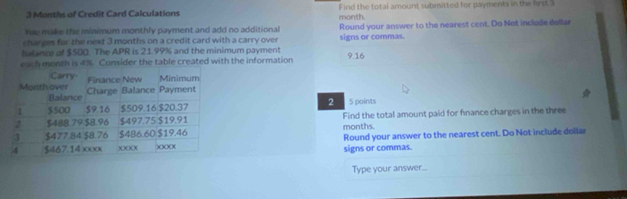 3 Months of Credit Card Calculations month. Find the total amount submitted for payments in the first 3
You make the minimum monthly payment and add no additional Round your answer to the nearest cent. Do Not include dollar 
charges for the next 3 months on a credit card with a carry over signs or commas. 
balance of $500. The APR is 21.99% and the minimum payment 
each month is 4%. Consider the table created with the information 9.16
2 5 points 
Find the total amount paid for finance charges in the three
months. 
signs or commas. Round your answer to the nearest cent. Do Not include dollar 
Type your answer...