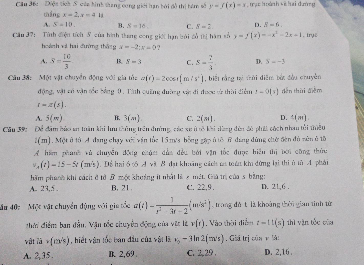 Diện tích S của hình thang cong giới hạn bởi đồ thị hàm số y=f(x)=x , trục hoành và hai đường
thẳng x=2,x=4 là
A. S=10. B. S=16. C. S=2.
D. S=6.
Câu 37: Tính diện tích S của hình thang cong giới hạn bởi đồ thị hàm số y=f(x)=-x^2-2x+1 , trục
hoành và hai đường thắng x=-2;x=0 ?
A. S= 10/3 . S=3 C. S= 7/3 .
B.
D. S=-3
Câu 38: Một vật chuyền động với gia tốc a(t)=2cos t(m/s^2) , biết rằng tại thời điểm bắt đầu chuyển
động, vật có vận tốc bằng 0 . Tính quãng đường vật đi được từ thời điểm t=0(s) đến thời điểm
t=π (s).
A. 5(m). B. 3(m). C. 2(m). D. 4(m).
Câu 39: Để đảm bảo an toàn khi lưu thông trên đường, các xe ô tô khi dừng đèn đỏ phải cách nhau tối thiều
1(m). Một ô tô A đang chạy với vận tốc 15m/s bỗng gặp ô tô B đang đứng chờ đèn đỏ nên ô tô
A hãm phanh và chuyển động chậm dần đều bởi vận tốc được biểu thị bởi công thức
v_A(t)=15-5t(m/s). Để hai ô tô A và B đạt khoảng cách an toàn khi dừng lại thì ô tô A phải
hãm phanh khi cách ô tô B một khoảng ít nhất là s mét. Giá trị của s bằng:
A. 23,5 . B. 21. C. 22,9 . D. 21,6 .
âu 40: Một vật chuyển động với gia tốc a(t)= 1/t^2+3t+2 (m/s^2) , trong đó t là khoảng thời gian tính từ
thời điểm ban đầu. Vận tốc chuyển động của vật là v(t). Vào thời điểm t=11(s) thì vận tốc của
vật là v(m/s) , biết vận tốc ban đầu của vật là v_0=3ln 2(m/s). Giá trị của v là:
C. 2,29 .
A. 2,35 . B. 2,69 . D. 2,16.