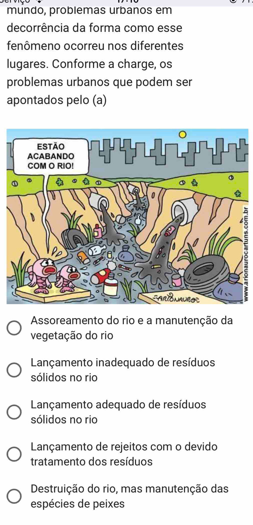 mundo, problemas urbanos em
decorrência da forma como esse
fenômeno ocorreu nos diferentes
lugares. Conforme a charge, os
problemas urbanos que podem ser
apontados pelo (a)
ξ
Assoreamento do rio e a manutenção da
vegetação do rio
Lançamento inadequado de resíduos
sólidos no rio
Lançamento adequado de resíduos
sólidos no rio
Lançamento de rejeitos com o devido
tratamento dos resíduos
Destruição do rio, mas manutenção das
espécies de peixes