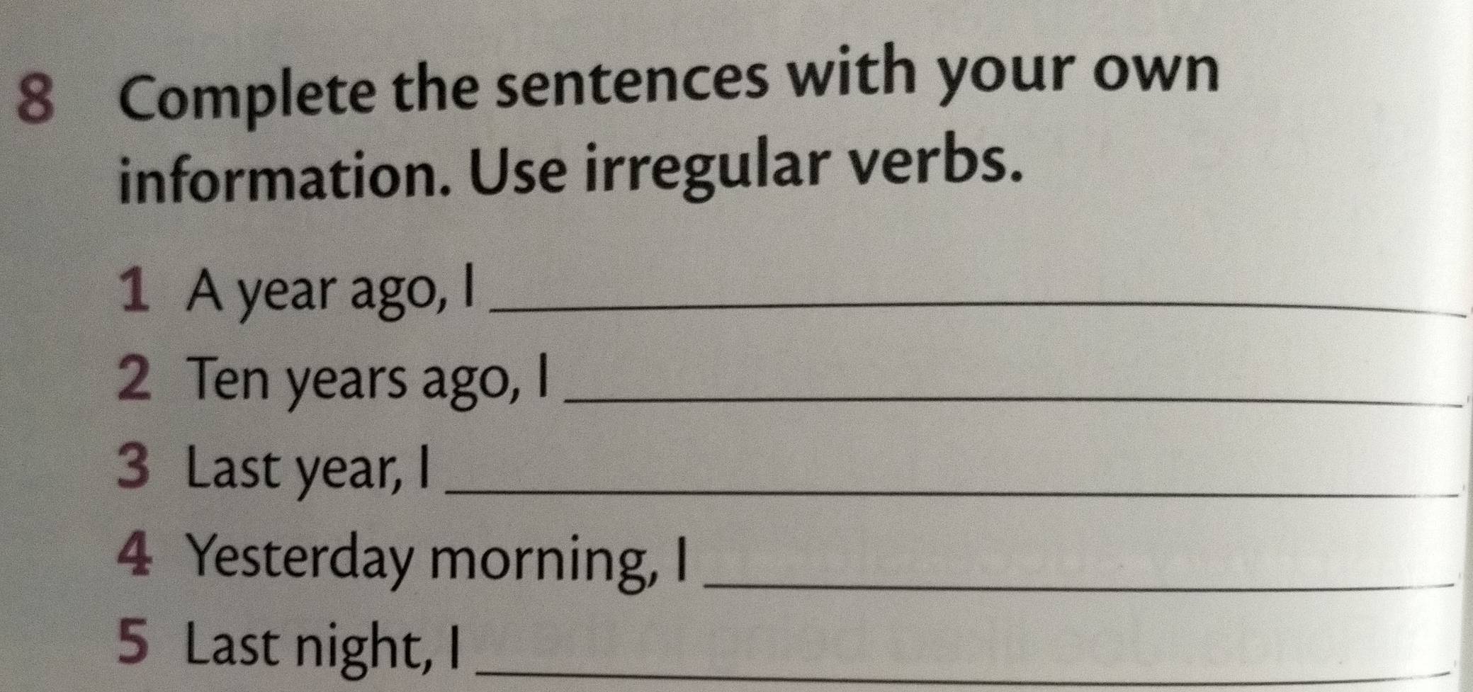 Complete the sentences with your own 
information. Use irregular verbs. 
1 A year ago, I_ 
2 Ten years ago, I_ 
3 Last year, I_ 
4 Yesterday morning, I_ 
5 Last night, I_