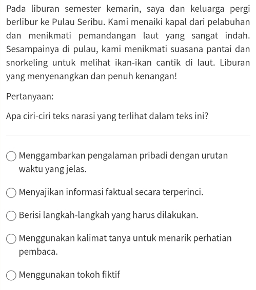 Pada liburan semester kemarin, saya dan keluarga pergi
berlibur ke Pulau Seribu. Kami menaiki kapal dari pelabuhan
dan menikmati pemandangan laut yang sangat indah.
Sesampainya di pulau, kami menikmati suasana pantai dan
snorkeling untuk melihat ikan-ikan cantik di laut. Liburan
yang menyenangkan dan penuh kenangan!
Pertanyaan:
Apa ciri-ciri teks narasi yang terlihat dalam teks ini?
Menggambarkan pengalaman pribadi dengan urutan
waktu yang jelas.
Menyajikan informasi faktual secara terperinci.
Berisi langkah-langkah yang harus dilakukan.
Menggunakan kalimat tanya untuk menarik perhatian
pembaca.
Menggunakan tokoh fiktif