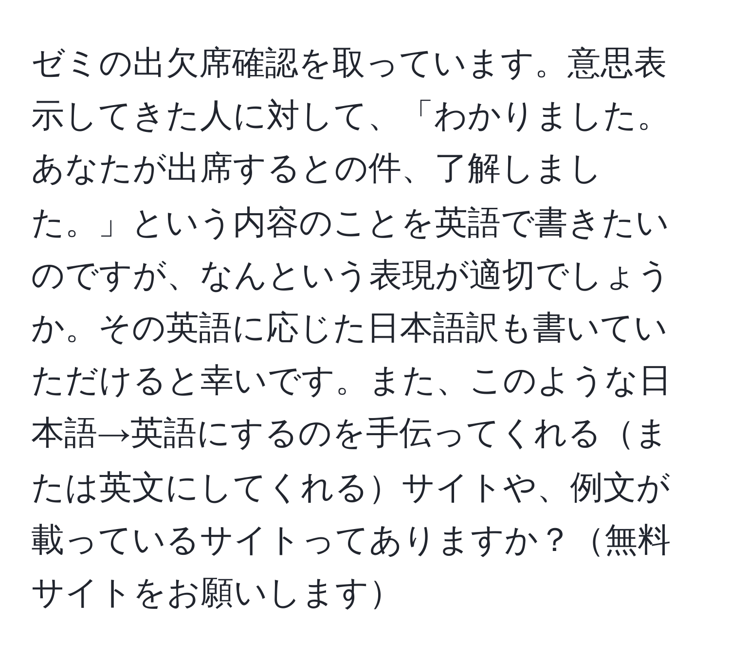 ゼミの出欠席確認を取っています。意思表示してきた人に対して、「わかりました。あなたが出席するとの件、了解しました。」という内容のことを英語で書きたいのですが、なんという表現が適切でしょうか。その英語に応じた日本語訳も書いていただけると幸いです。また、このような日本語→英語にするのを手伝ってくれるまたは英文にしてくれるサイトや、例文が載っているサイトってありますか？無料サイトをお願いします