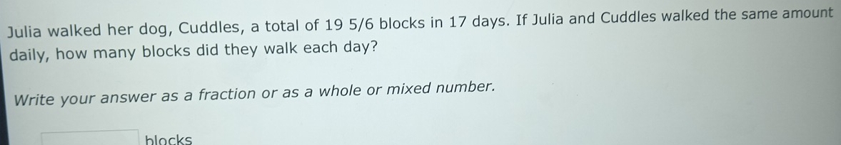 Julia walked her dog, Cuddles, a total of 19 5/6 blocks in 17 days. If Julia and Cuddles walked the same amount 
daily, how many blocks did they walk each day? 
Write your answer as a fraction or as a whole or mixed number. 
□ blacks