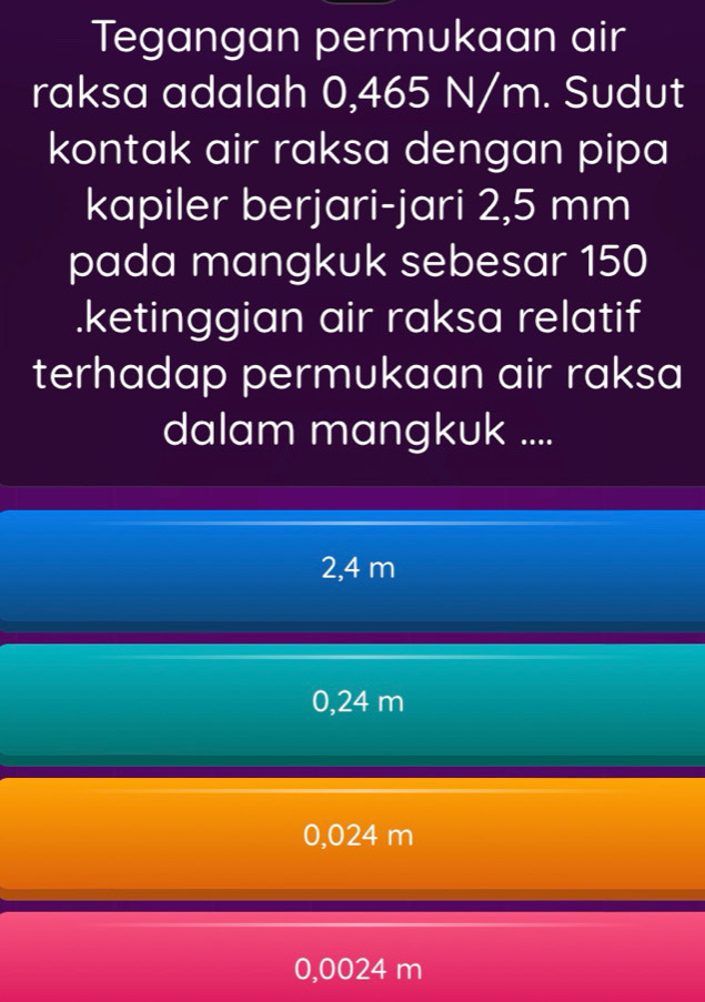 Tegangan permukaan air
raksa adalah 0,465 N/m. Sudut
kontak air raksa dengan pipa
kapiler berjari-jari 2,5 mm
pada mangkuk sebesar 150.ketinggian air raksa relatif
terhadap permukaan air raksa
dalam mangkuk ....
2,4 m
0,24 m
0,024 m
0,0024 m