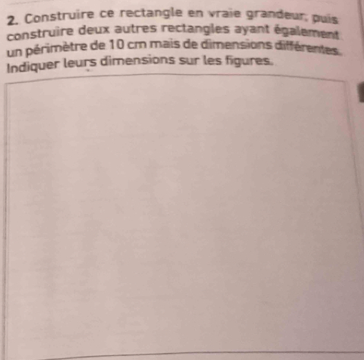 Construire ce rectangle en vraie grandeur puis 
construire deux autres rectangles ayant également 
un périmètre de 10 cm mais de dimensions différentes 
Indiquer leurs dimensions sur les figures.