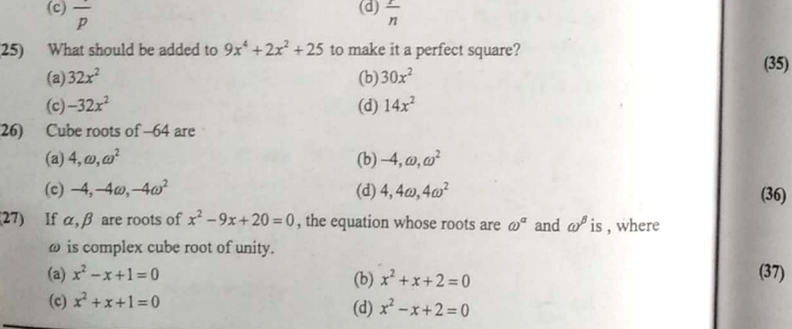 (c) overline p (d)  r/n 
25) What should be added to 9x^4+2x^2+25 to make it a perfect square? (35)
(a) 32x^2 (b) 30x^2
(c) -32x^2 (d) 14x^2
26) Cube roots of -64 are
(a) 4, omega , omega^2 (b) -4, omega , omega^2
(c) -4, -4omega -4omega^2 (d) 4, 4omega , 4omega^2 (36)
(27) If α, β are roots of x^2-9x+20=0 , the equation whose roots are omega^(alpha) and omega^(beta) is , where
ω is complex cube root of unity.
(a) x^2-x+1=0 (37)
(b) x^2+x+2=0
(c) x^2+x+1=0
(d) x^2-x+2=0