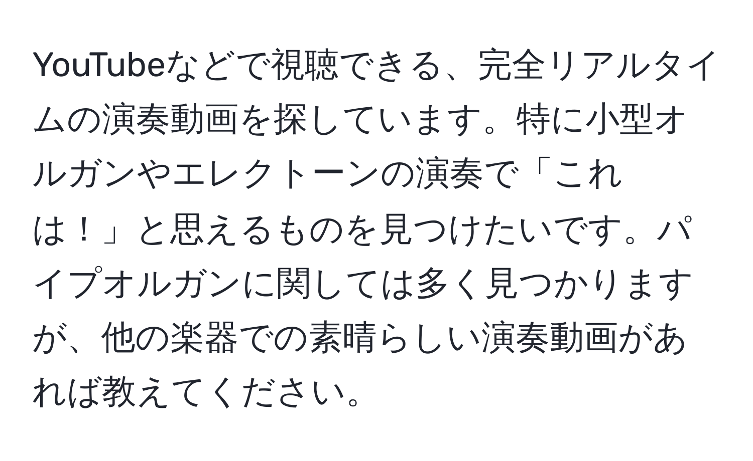 YouTubeなどで視聴できる、完全リアルタイムの演奏動画を探しています。特に小型オルガンやエレクトーンの演奏で「これは！」と思えるものを見つけたいです。パイプオルガンに関しては多く見つかりますが、他の楽器での素晴らしい演奏動画があれば教えてください。