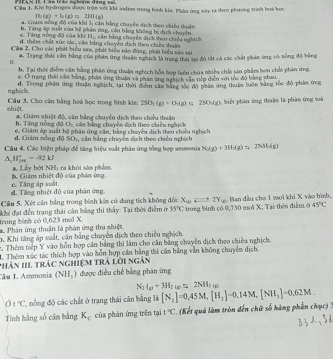 PHAN II. Cầu trắc nghiệm đúng sai.
Câu 1. Khí hydrogen được trộn với khí iodine trong bình kín. Phản ứng xảy ra theo phương trình hoá học:
H_2(g)+I_2(g)leftharpoons 2HI(g)
a. Giảm nồng độ của khí I_2 cân bằng chuyền dịch theo chiều thuận
b. Tăng áp suất của hệ phản ứng, cân bằng không bị dịch chuyển.
c. Tăng nồng độ của khí H_2, , cân bằng chuyền dịch theo chiều nghịch
d. thêm chất xúc tác, cân bằng chuyển dịch theo chiều thuận
Câu 2. Cho các phát biểu sau, phát biểu nào đúng, phát biểu nào sai
a. Trạng thái cân bằng của phản ứng thuận nghịch là trạng thái tại đó tất cả các chất phản ứng có nồng độ bằng
0.
b. Tại thời điểm cân bằng phản ứng thuận nghịch hỗn hợp luôn chứa nhiều chất sản phẩm hơn chất phản ứng.
c. Ở trang thái cân bằng, phản ứng thuận và phản ứng nghịch vẫn tiếp diễn với tốc độ bằng nhau.
d. Trong phản ứng thuận nghịch, tại thời điểm cân bằng tốc độ phản ứng thuận luôn bằng tốc độ phản ứng
nghịch.
Câu 3. Cho cân bằng hoá học trong bình kín: 2SO_2(g)+O_2(g)leftharpoons 2SO_3(g) , biết phản ứng thuận là phản ứng toả
nhiệt.
a. Giảm nhiệt độ, cân bằng chuyền dịch theo chiều thuận
b. Tăng nồng độ O_2 ,  cân bằng chuyền dịch theo chiều nghịch
c. Giảm áp suất hệ phản ứng cân, bằng chuyền dịch theo chiều nghịch
d. Giảm nồng độ SO_3 , cân bằng chuyền dịch theo chiều nghịch
Câu 4. Các biện pháp để tăng hiệu suất phản ứng tổng hợp ammonia N_2(g)+3H_2(g)leftharpoons 2NH_3(g)
△ _rH_(298)°=-92kJ
a. Lấy bớt NH₃ ra khỏi sản phẩm.
b. Giảm nhiệt độ của phản ứng.
c. Tăng áp suất.
d. Tăng nhiệt độ của phản ứng.
Câu 5. Xét cân bằng trong bình kín có dung tích không đổi: X_(g)leftharpoons 2Y_(g). Ban đầu cho 1 mol khí X vào bình,
khi đạt đến trạng thái cân bằng thì thấy: Tại thời điểm ở 35°C trong bình có 0,730 mol X; Ta i thời điểm ở 45°C
trong bình có 0,623 mol X.
a. Phản ứng thuận là phản ứng thu nhiệt.
b. Khi tăng áp suất, cân bằng chuyển dịch theo chiều nghịch.
c. Thêm tiếp Y vào hỗn hợp cân bằng thì làm cho cân bằng chuyển dịch theo chiều nghịch.
M. Thêm xúc tác thích hợp vào hỗn hợp cân bằng thì cân bằng vẫn không chuyển dịch.
phÀN III. TRÁC NGHIỆM TRẢ LờI ngắN
Câu 1. Ammonia (NH_3) được điều chế bằng phản ứng
N_2(g)+3H_2H_2NH_3(g)
Ở t°C ', nồng độ các chất ở trạng thái cân bằng là [N_2]=0,45M,[H_2]=0,14M,[NH_3]=0,62M.
Tính hằng số cân bằng K_c của phản ứng trên tại t°C. (Kết quả làm tròn đến chữ số hàng phần chục) 3