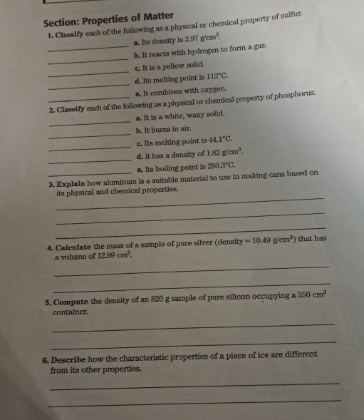 Properties of Matter 
1. Classify each of the following as a physical or chemical property of sulfur. 
a. Its density is 2.97g/cm^3. 
_ 
_b. It reacts with hydrogen to form a gas. 
_ 
c. It is a yellow solid. 
_ 
d. Its melting point is 112°C. 
e. It combines with oxygen. 
_2. Classify each of the following as a physical or chemical property of phosphorus. 
_ 
a. It is a white, waxy solid. 
_ 
b. It burns in air. 
_ 
c. Its melting point is 44.1°C. 
_ 
d. It has a density of 1.82g/cm^3. 
e. Its boiling point is 280.3°C. 
_3. Explain how aluminum is a suitable material to use in making cans based on 
_ 
its physical and chemical properties. 
_ 
_ 
4. Calculate the mass of a sample of pure silver (density =10.49g/cm^3) that has 
a volume of 12.99cm^3. 
_ 
_ 
5. Compute the density of an 820 g sample of pure silicon occupying a 350cm^3
container. 
_ 
_ 
6. Describe how the characteristic properties of a piece of ice are different 
from its other properties. 
_ 
_