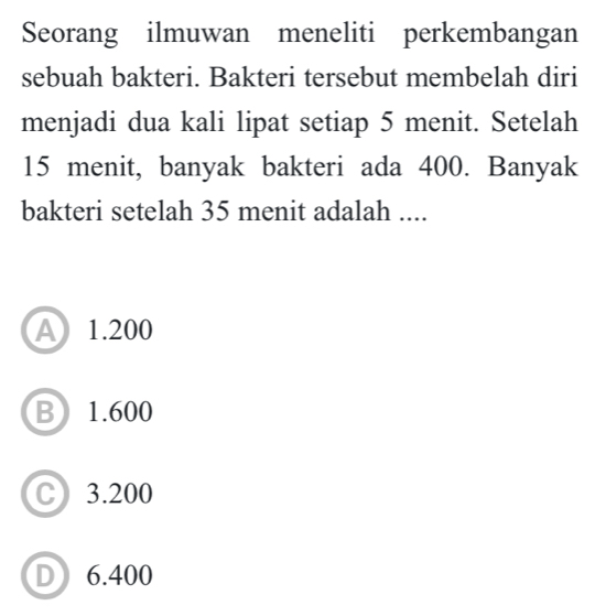 Seorang ilmuwan meneliti perkembangan
sebuah bakteri. Bakteri tersebut membelah diri
menjadi dua kali lipat setiap 5 menit. Setelah
15 menit, banyak bakteri ada 400. Banyak
bakteri setelah 35 menit adalah ....
A 1.200
B 1.600
C) 3.200
D 6.400