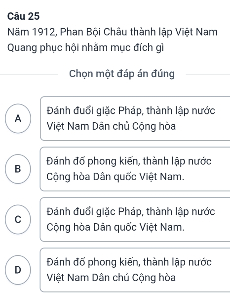 Năm 1912, Phan Bội Châu thành lập Việt Nam
Quang phục hội nhằm mục đích gì
Chọn một đáp án đúng
Đánh đuổi giặc Pháp, thành lập nước
A Việt Nam Dân chủ Cộng hòa
Đánh đổ phong kiến, thành lập nước
B Cộng hòa Dân quốc Việt Nam.
C Đánh đuổi giặc Pháp, thành lập nước
Cộng hòa Dân quốc Việt Nam.
Đánh đổ phong kiến, thành lập nước
D Việt Nam Dân chủ Cộng hòa