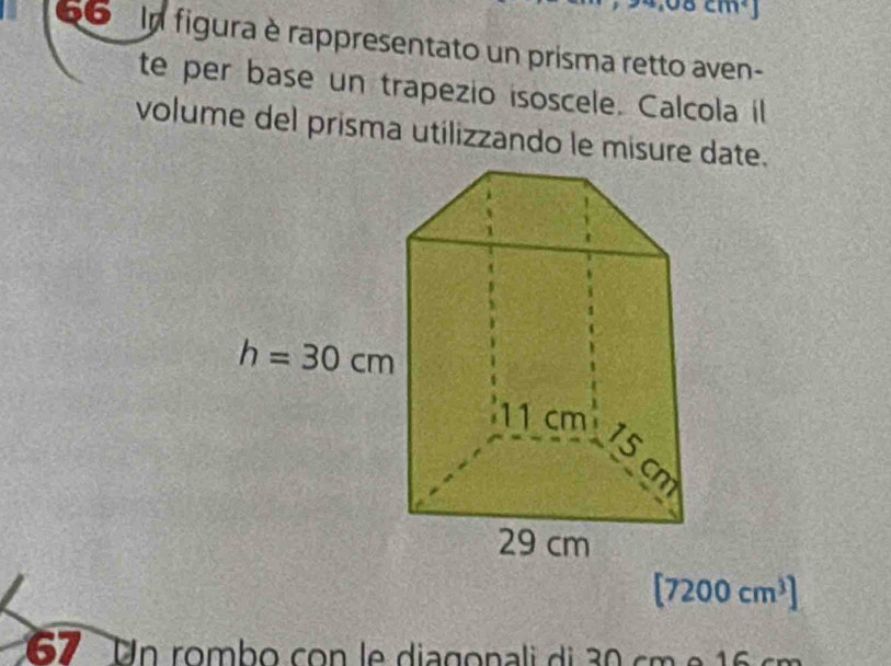 cm^2
66  In figura è rappresentato un prisma retto aven-
te per base un trapezio isoscele. Calcola il
volume del prisma utilizzando le misure date.
[7200cm^3]
67 Un rombo con le diagonali di 30 cm e 16 cm