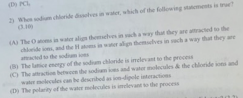 (D) PCl,
2) When sodium chloride dissolves in water, which of the following statements is true?
(3.10)
(A) The O atoms in water align themselves in such a way that they are attracted to the
chloride ions, and the H atoms in water align themselves in such a way that they are
attracted to the sodium ions
(B) The lattice energy of the sodium chloride is irrelevant to the process
(C) The attraction between the sodium ions and water molecules & the chloride ions and
water molecules can be described as ion-dipole interactions
(D) The polarity of the water molecules is irrelevant to the process