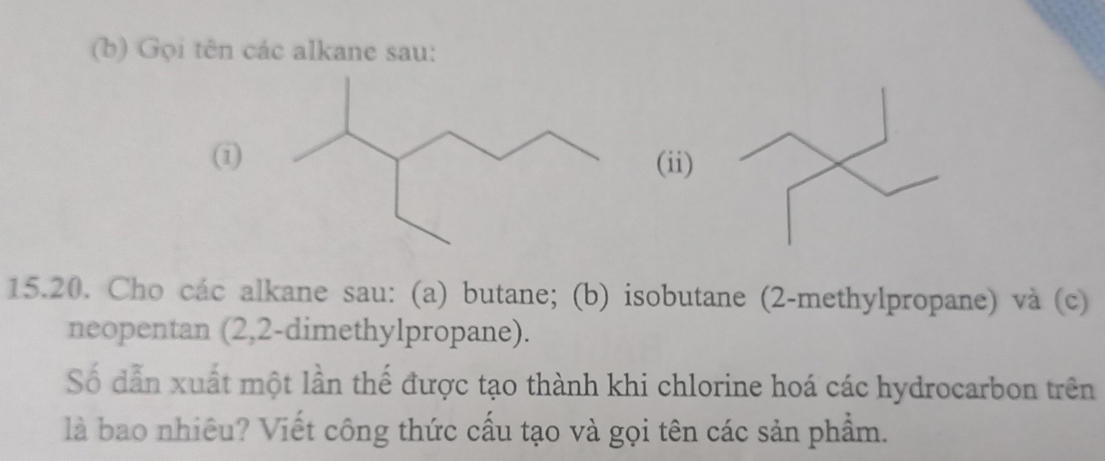 Gọi tên các alkane sau: 
(i) (ii) 
15.20. Cho các alkane sau: (a) butane; (b) isobutane (2-methylpropane) và (c) 
neopentan (2,2-dimethylpropane). 
Số dẫn xuất một lần thế được tạo thành khi chlorine hoá các hydrocarbon trên 
là bao nhiêu? Viết công thức cấu tạo và gọi tên các sản phẩm.