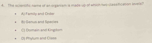 The scientific name of an organism is made up of which two classification levels?
A) Family and Order
B) Genus and Species
C) Domain and Kingdom
D) Phylum and Class