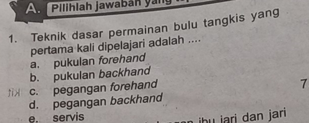 A Pilihlah jawaban yang
1. Teknik dasar permainan bulu tangkis yang
pertama kali dipelajari adalah ....
a. pukulan forehand
b. pukulan backhand
tix c. pegangan forehand
7
d. pegangan backhand
e. servis
hu jari dan jari