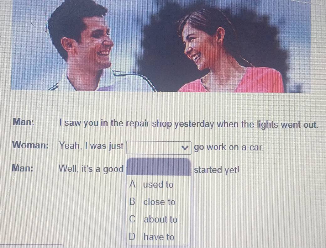 Man: I saw you in the repair shop yesterday when the lights went out.
Woman: Yeah, I was just go work on a car.
Man: Well, it's a good started yet!
A used to
B close to
C about to
D have to