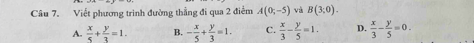 Viết phương trình đường thẳng đi qua 2 điểm A(0;-5) và B(3;0).
A.  x/5 + y/3 =1. B. - x/5 + y/3 =1. C.  x/3 - y/5 =1. D.  x/3 - y/5 =0.