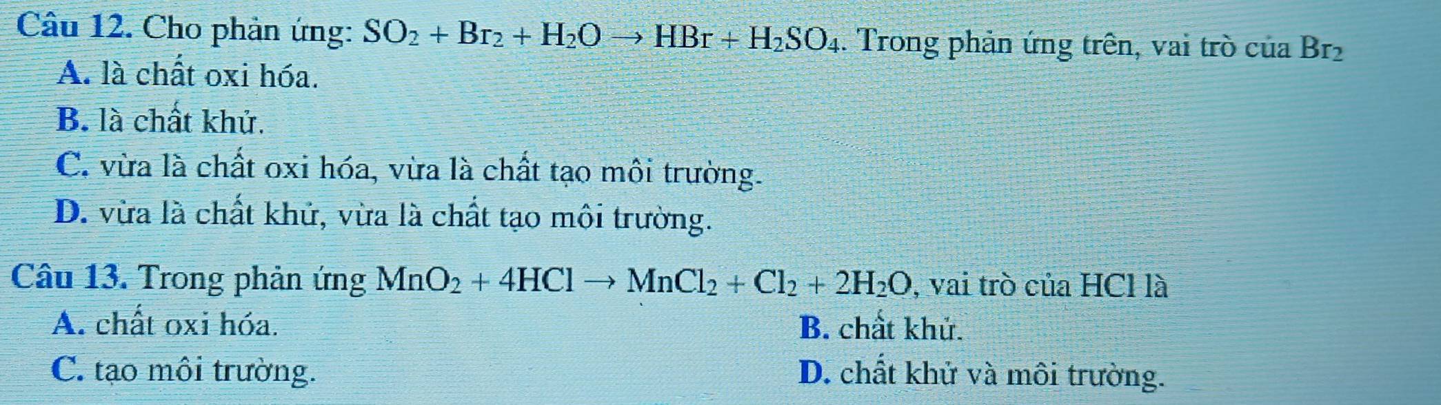 Cho phản ứng: SO_2+Br_2+H_2Oto HBr+H_2SO_4. Trong phản ứng trên, vai trò của Br_2
A. là chất oxi hóa.
B. là chất khử.
C. vừa là chất oxi hóa, vừa là chất tạo môi trường.
D. vừa là chất khử, vừa là chất tạo môi trường.
Câu 13. Trong phản ứng MnO_2+4HClto MnCl_2+Cl_2+2H_2O , vai trò của HCl là
A. chất oxi hóa. B. chất khử.
C. tạo môi trường. D. chất khử và môi trường.