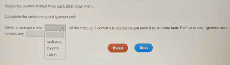 Select the correct answer from each drop-down menu. 
Complete the sentence about igneous rock. 
When a rock turns into , all the material it contains is destroyed and melted by extreme heat. For this reason, igneous rocks 
contain any 
sediment 
magma Reset Next 
calcite