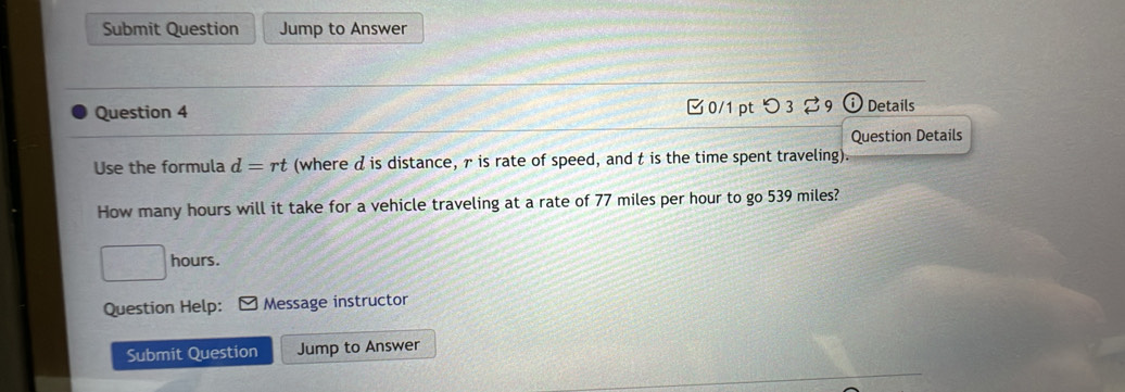 Submit Question Jump to Answer 
Question 4 0/1 ptつ 3 9 Details 
Question Details 
Use the formula d=rt (where d is distance, γ is rate of speed, and t is the time spent traveling). 
How many hours will it take for a vehicle traveling at a rate of 77 miles per hour to go 539 miles?
f(x)C=∠ A hours. 
Question Help: Message instructor 
Submit Question Jump to Answer