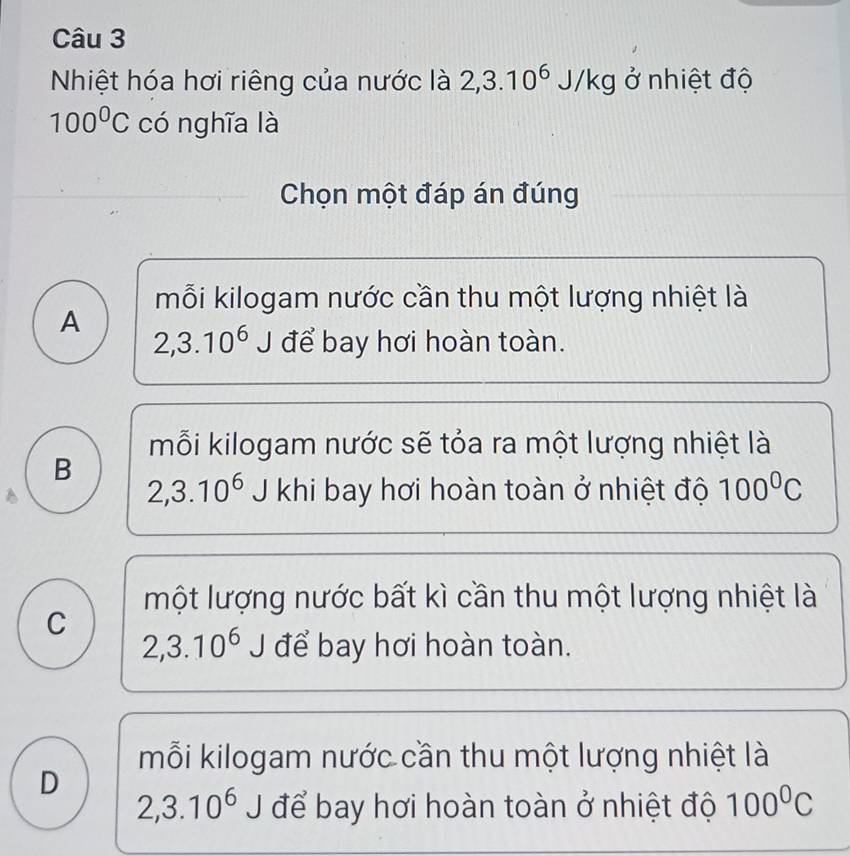 Nhiệt hóa hơi riêng của nước là 2,3.10^6J/kg ở nhiệt độ
100°C có nghĩa là
Chọn một đáp án đúng
mỗi kilogam nước cần thu một lượng nhiệt là
A
2,3.10^6J để bay hơi hoàn toàn.
mỗi kilogam nước sẽ tỏa ra một lượng nhiệt là
B
2,3.10^6 J khi bay hơi hoàn toàn ở nhiệt độ 100^0C
một lượng nước bất kì cần thu một lượng nhiệt là
C
2,3.10^6 J để bay hơi hoàn toàn.
mỗi kilogam nước cần thu một lượng nhiệt là
D
2,3.10^6J để bay hơi hoàn toàn ở nhiệt độ 100°C